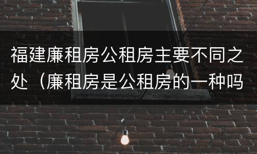 福建廉租房公租房主要不同之处（廉租房是公租房的一种吗?）