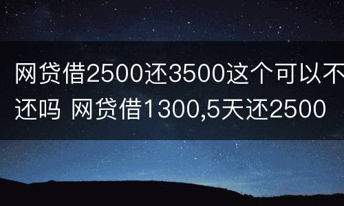 网贷借2500还3500这个可以不还吗 网贷借1300,5天还2500