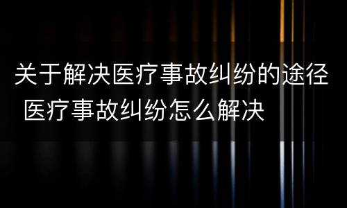 关于解决医疗事故纠纷的途径 医疗事故纠纷怎么解决