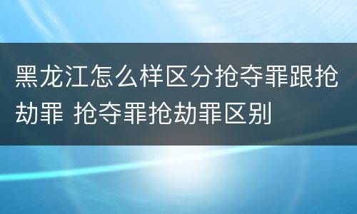 黑龙江怎么样区分抢夺罪跟抢劫罪 抢夺罪抢劫罪区别