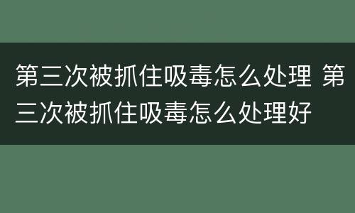 第三次被抓住吸毒怎么处理 第三次被抓住吸毒怎么处理好