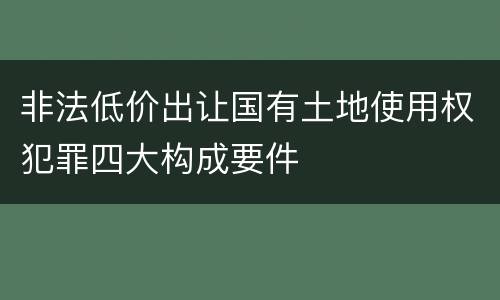 非法低价出让国有土地使用权犯罪四大构成要件