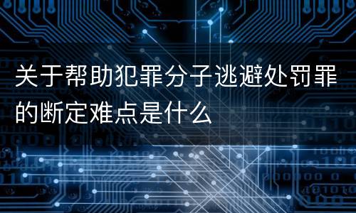 关于帮助犯罪分子逃避处罚罪的断定难点是什么