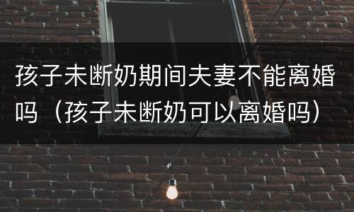 孩子未断奶期间夫妻不能离婚吗（孩子未断奶可以离婚吗）