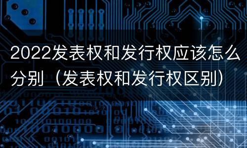2022发表权和发行权应该怎么分别（发表权和发行权区别）