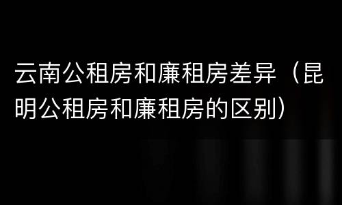 云南公租房和廉租房差异（昆明公租房和廉租房的区别）