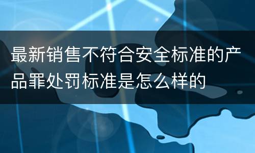 最新销售不符合安全标准的产品罪处罚标准是怎么样的