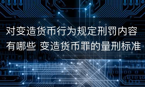 对变造货币行为规定刑罚内容有哪些 变造货币罪的量刑标准