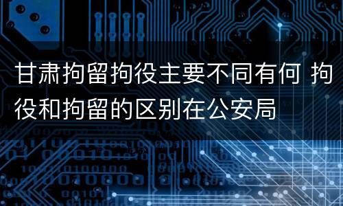 甘肃拘留拘役主要不同有何 拘役和拘留的区别在公安局