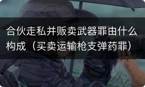 合伙走私并贩卖武器罪由什么构成（买卖运输枪支弹药罪）