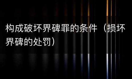 构成破坏界碑罪的条件（损坏界碑的处罚）