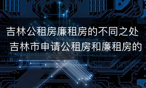 吉林公租房廉租房的不同之处 吉林市申请公租房和廉租房的条件