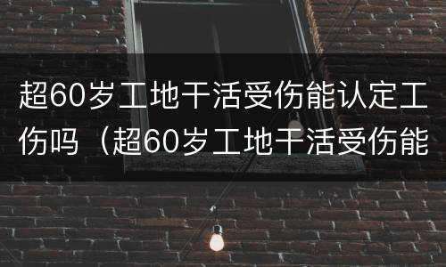 超60岁工地干活受伤能认定工伤吗（超60岁工地干活受伤能认定工伤吗怎么赔偿）