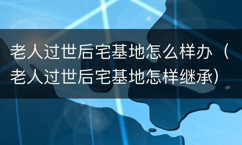 老人过世后宅基地怎么样办（老人过世后宅基地怎样继承）
