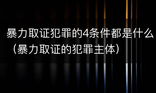 暴力取证犯罪的4条件都是什么（暴力取证的犯罪主体）