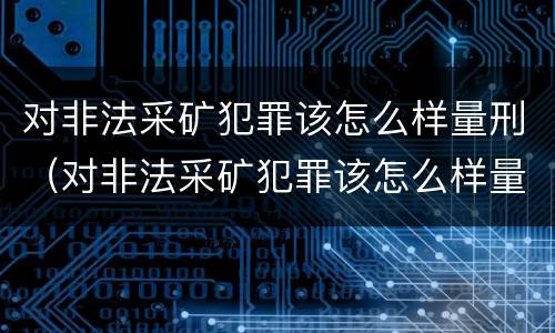 对非法采矿犯罪该怎么样量刑（对非法采矿犯罪该怎么样量刑呢）