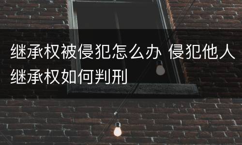 继承权被侵犯怎么办 侵犯他人继承权如何判刑