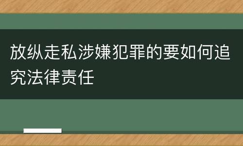 放纵走私涉嫌犯罪的要如何追究法律责任
