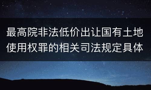 最高院非法低价出让国有土地使用权罪的相关司法规定具体有哪些主要内容