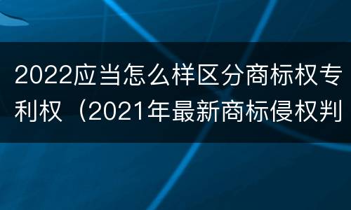 2022应当怎么样区分商标权专利权（2021年最新商标侵权判断标准）