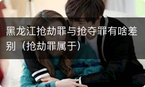 黑龙江抢劫罪与抢夺罪有啥差别（抢劫罪属于）