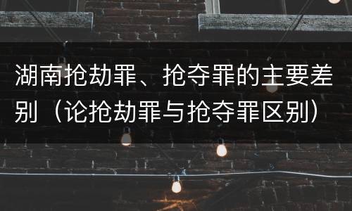 湖南抢劫罪、抢夺罪的主要差别（论抢劫罪与抢夺罪区别）