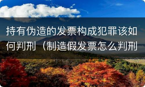 持有伪造的发票构成犯罪该如何判刑（制造假发票怎么判刑）