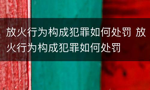 放火行为构成犯罪如何处罚 放火行为构成犯罪如何处罚