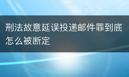 刑法故意延误投递邮件罪到底怎么被断定