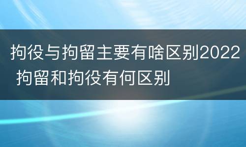 拘役与拘留主要有啥区别2022 拘留和拘役有何区别