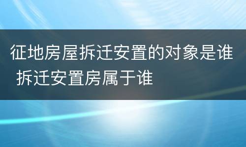 征地房屋拆迁安置的对象是谁 拆迁安置房属于谁
