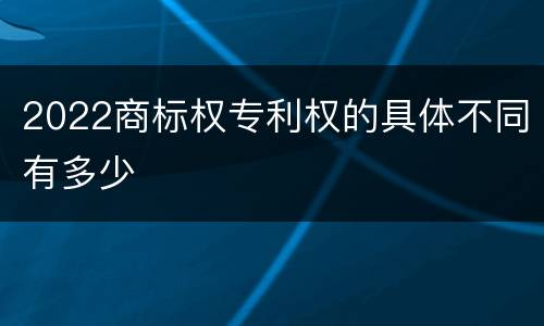 2022商标权专利权的具体不同有多少