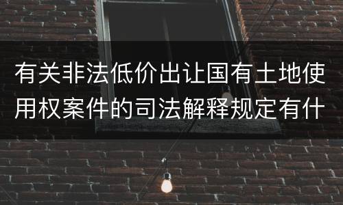 有关非法低价出让国有土地使用权案件的司法解释规定有什么主要内容