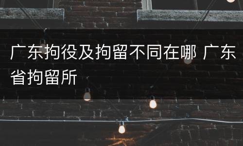 广东拘役及拘留不同在哪 广东省拘留所