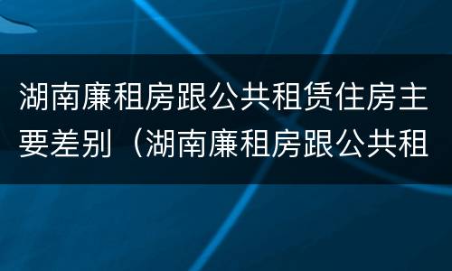 湖南廉租房跟公共租赁住房主要差别（湖南廉租房跟公共租赁住房主要差别）