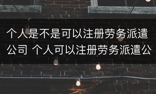 个人是不是可以注册劳务派遣公司 个人可以注册劳务派遣公司吗
