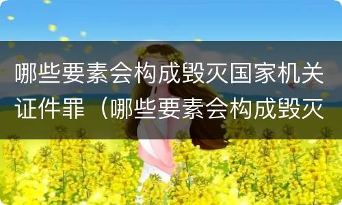 哪些要素会构成毁灭国家机关证件罪（哪些要素会构成毁灭国家机关证件罪行）