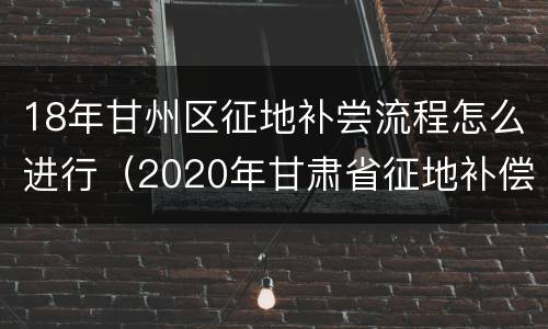 18年甘州区征地补尝流程怎么进行（2020年甘肃省征地补偿价格表）