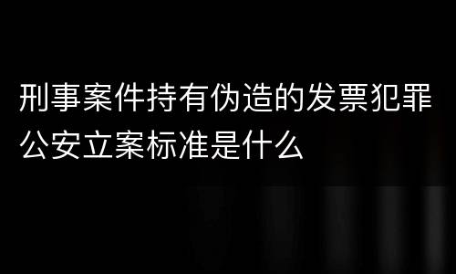 刑事案件持有伪造的发票犯罪公安立案标准是什么