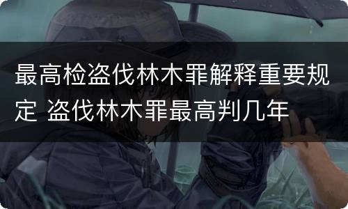 最高检盗伐林木罪解释重要规定 盗伐林木罪最高判几年