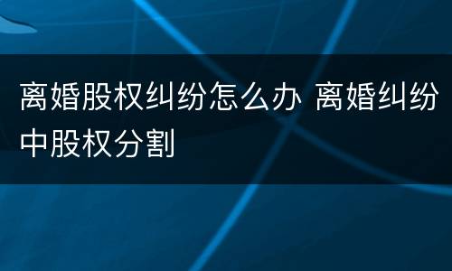 离婚股权纠纷怎么办 离婚纠纷中股权分割