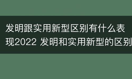 发明跟实用新型区别有什么表现2022 发明和实用新型的区别和联系有什么