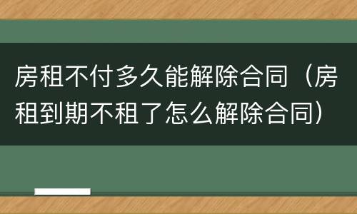 房租不付多久能解除合同（房租到期不租了怎么解除合同）