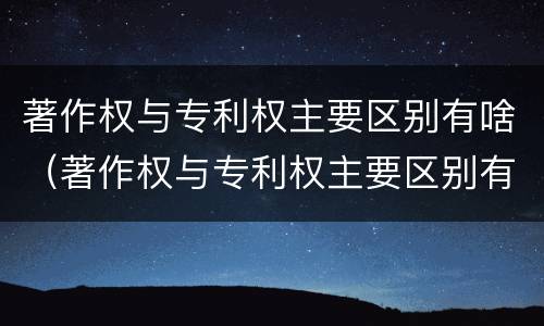 著作权与专利权主要区别有啥（著作权与专利权主要区别有啥不同）