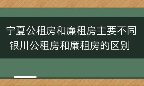 宁夏公租房和廉租房主要不同 银川公租房和廉租房的区别
