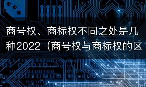 商号权、商标权不同之处是几种2022（商号权与商标权的区别）
