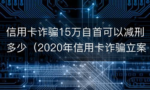 信用卡诈骗15万自首可以减刑多少（2020年信用卡诈骗立案标准）