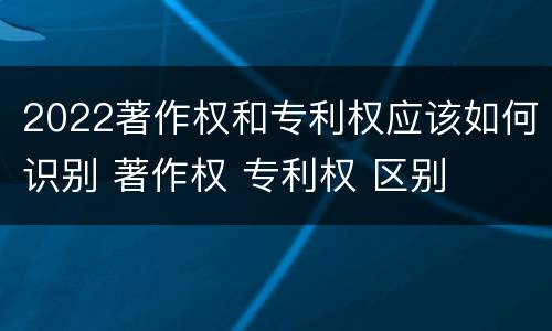 2022著作权和专利权应该如何识别 著作权 专利权 区别