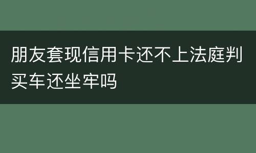 朋友套现信用卡还不上法庭判买车还坐牢吗