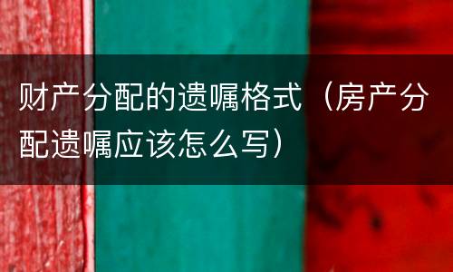 财产分配的遗嘱格式（房产分配遗嘱应该怎么写）